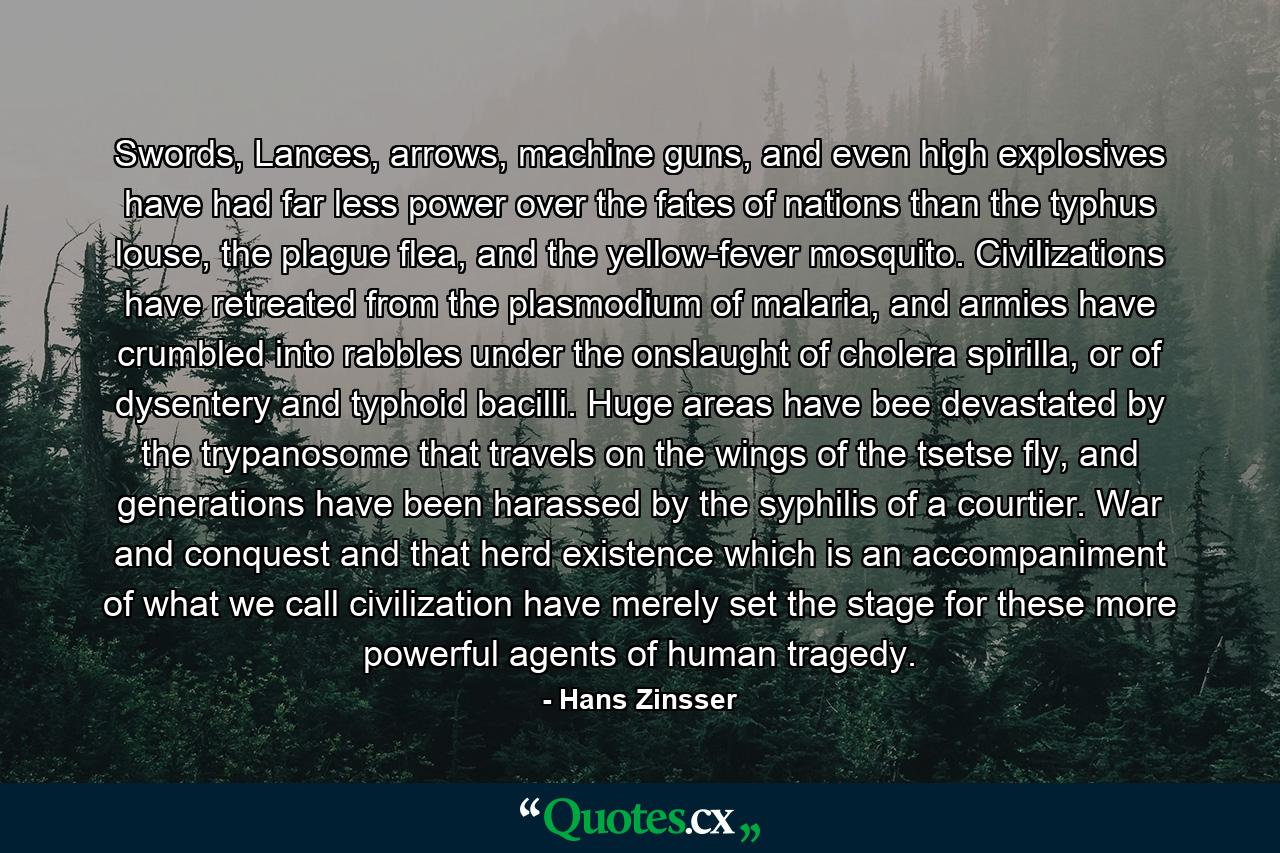 Swords, Lances, arrows, machine guns, and even high explosives have had far less power over the fates of nations than the typhus louse, the plague flea, and the yellow-fever mosquito. Civilizations have retreated from the plasmodium of malaria, and armies have crumbled into rabbles under the onslaught of cholera spirilla, or of dysentery and typhoid bacilli. Huge areas have bee devastated by the trypanosome that travels on the wings of the tsetse fly, and generations have been harassed by the syphilis of a courtier. War and conquest and that herd existence which is an accompaniment of what we call civilization have merely set the stage for these more powerful agents of human tragedy. - Quote by Hans Zinsser