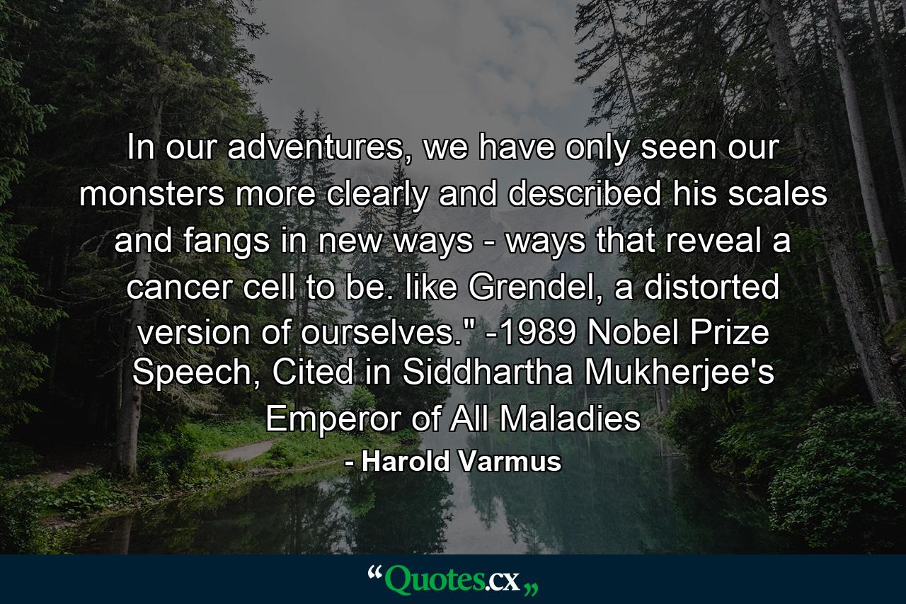 In our adventures, we have only seen our monsters more clearly and described his scales and fangs in new ways - ways that reveal a cancer cell to be. like Grendel, a distorted version of ourselves.