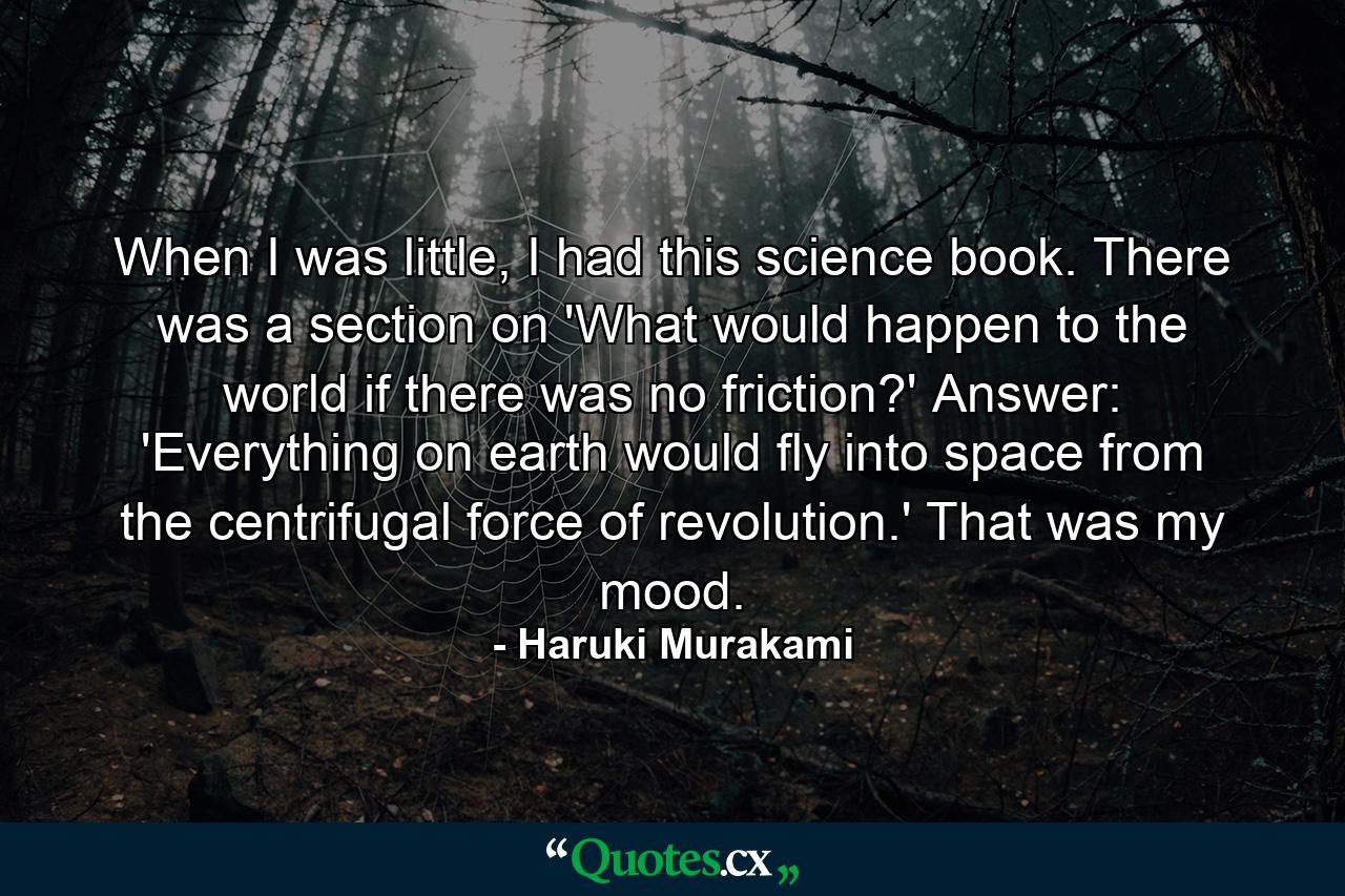 When I was little, I had this science book. There was a section on 'What would happen to the world if there was no friction?' Answer: 'Everything on earth would fly into space from the centrifugal force of revolution.' That was my mood. - Quote by Haruki Murakami