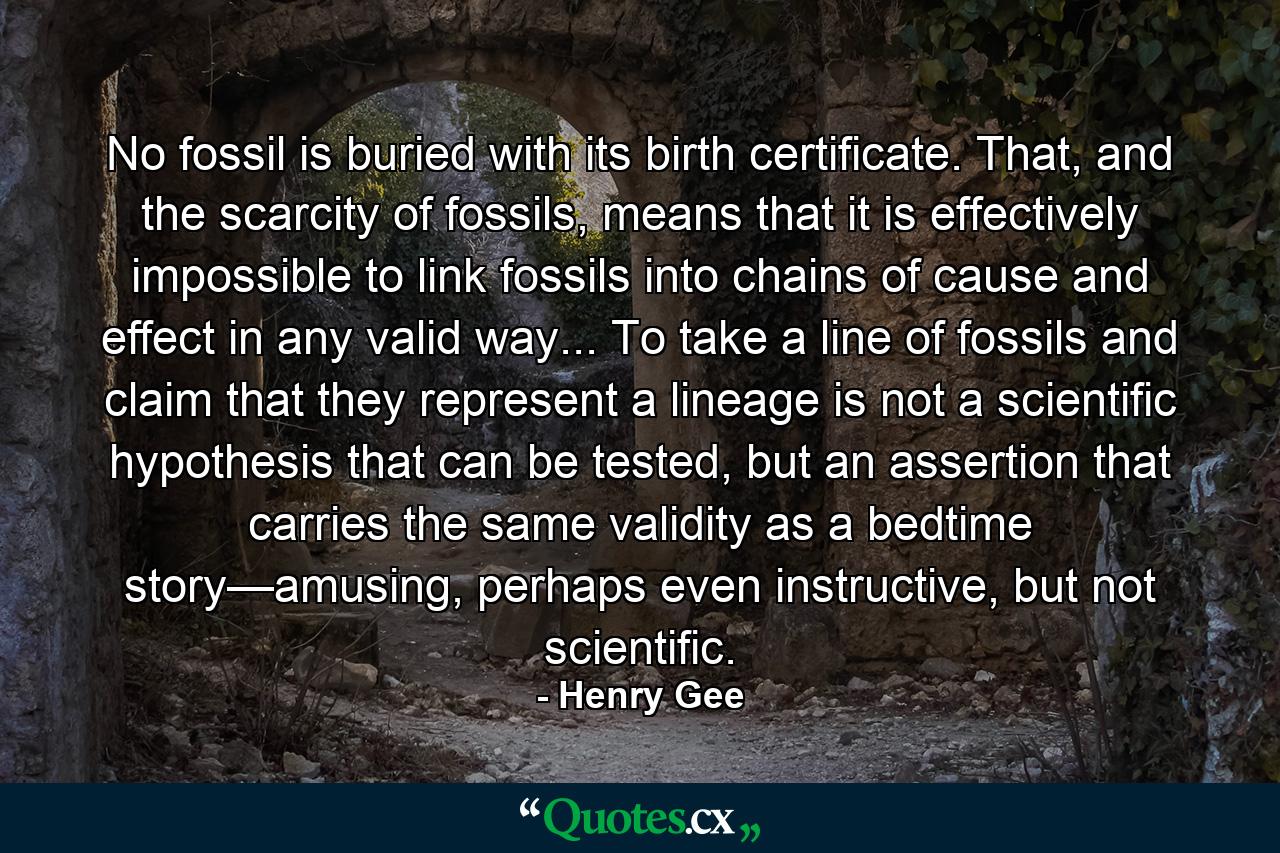 No fossil is buried with its birth certificate. That, and the scarcity of fossils, means that it is effectively impossible to link fossils into chains of cause and effect in any valid way... To take a line of fossils and claim that they represent a lineage is not a scientific hypothesis that can be tested, but an assertion that carries the same validity as a bedtime story—amusing, perhaps even instructive, but not scientific. - Quote by Henry Gee