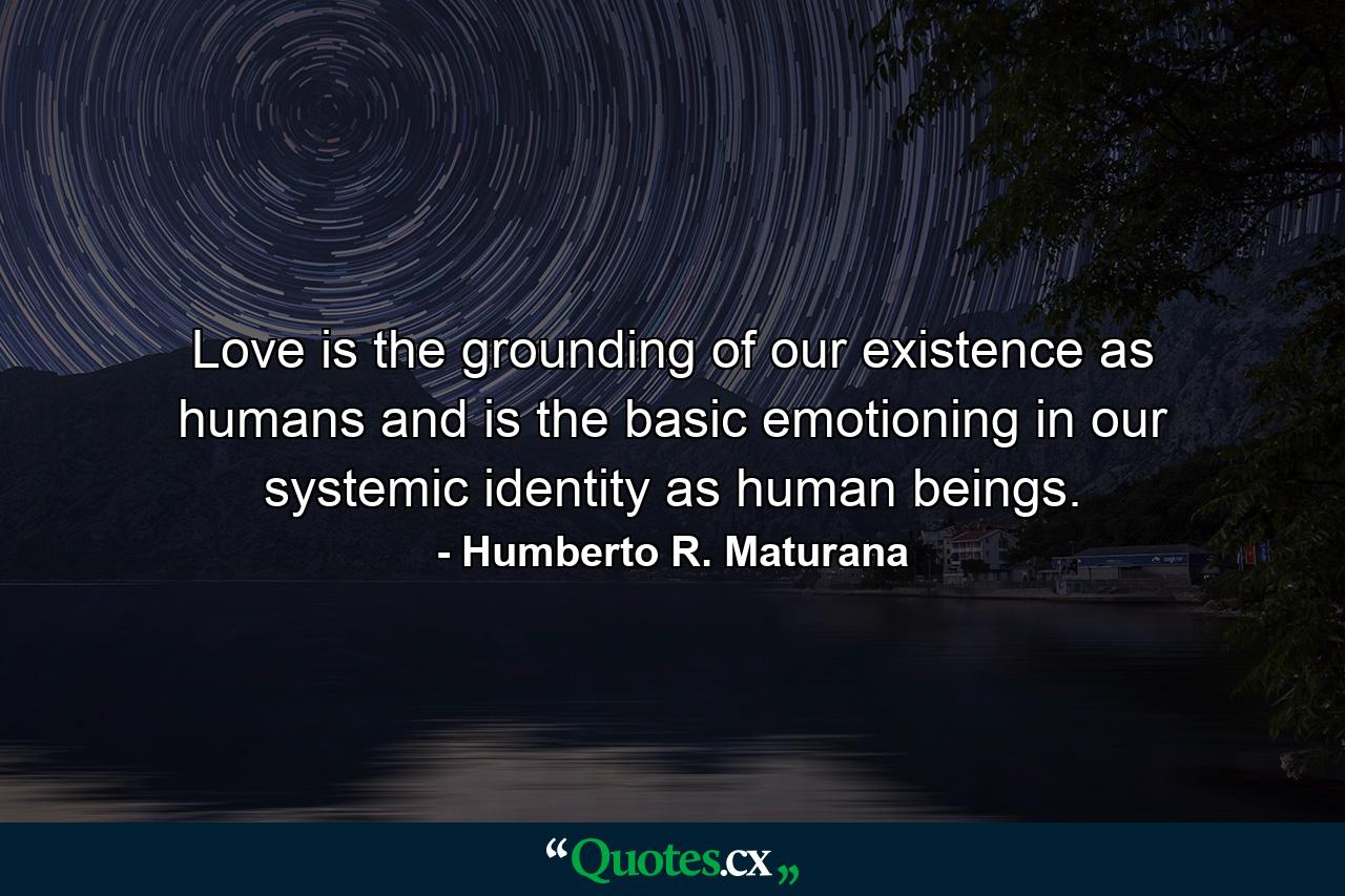 Love is the grounding of our existence as humans and is the basic emotioning in our systemic identity as human beings. - Quote by Humberto R. Maturana