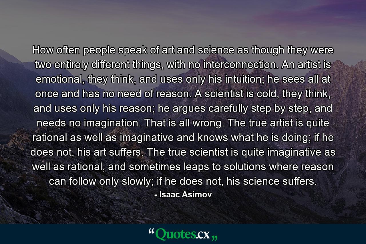 How often people speak of art and science as though they were two entirely different things, with no interconnection. An artist is emotional, they think, and uses only his intuition; he sees all at once and has no need of reason. A scientist is cold, they think, and uses only his reason; he argues carefully step by step, and needs no imagination. That is all wrong. The true artist is quite rational as well as imaginative and knows what he is doing; if he does not, his art suffers. The true scientist is quite imaginative as well as rational, and sometimes leaps to solutions where reason can follow only slowly; if he does not, his science suffers. - Quote by Isaac Asimov