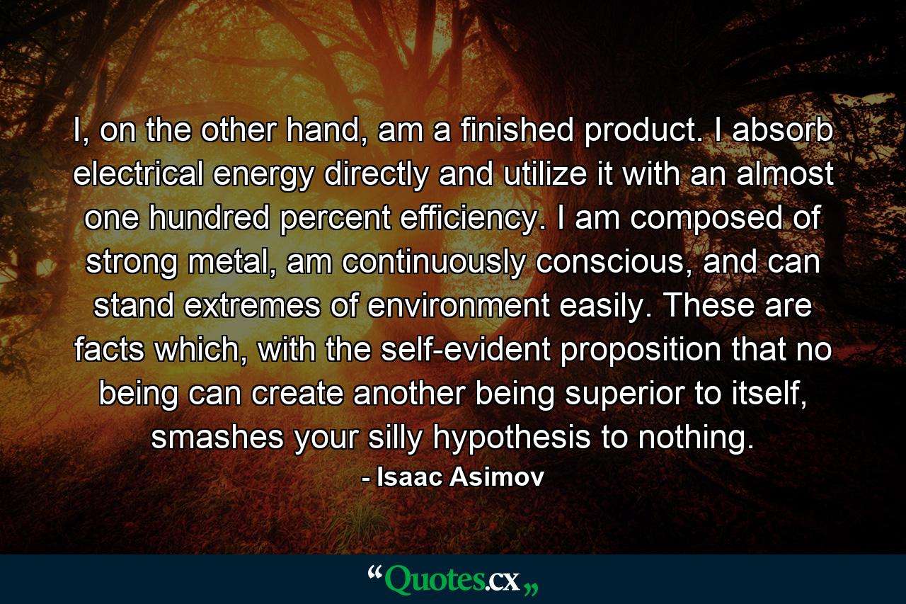 I, on the other hand, am a finished product. I absorb electrical energy directly and utilize it with an almost one hundred percent efficiency. I am composed of strong metal, am continuously conscious, and can stand extremes of environment easily. These are facts which, with the self-evident proposition that no being can create another being superior to itself, smashes your silly hypothesis to nothing. - Quote by Isaac Asimov