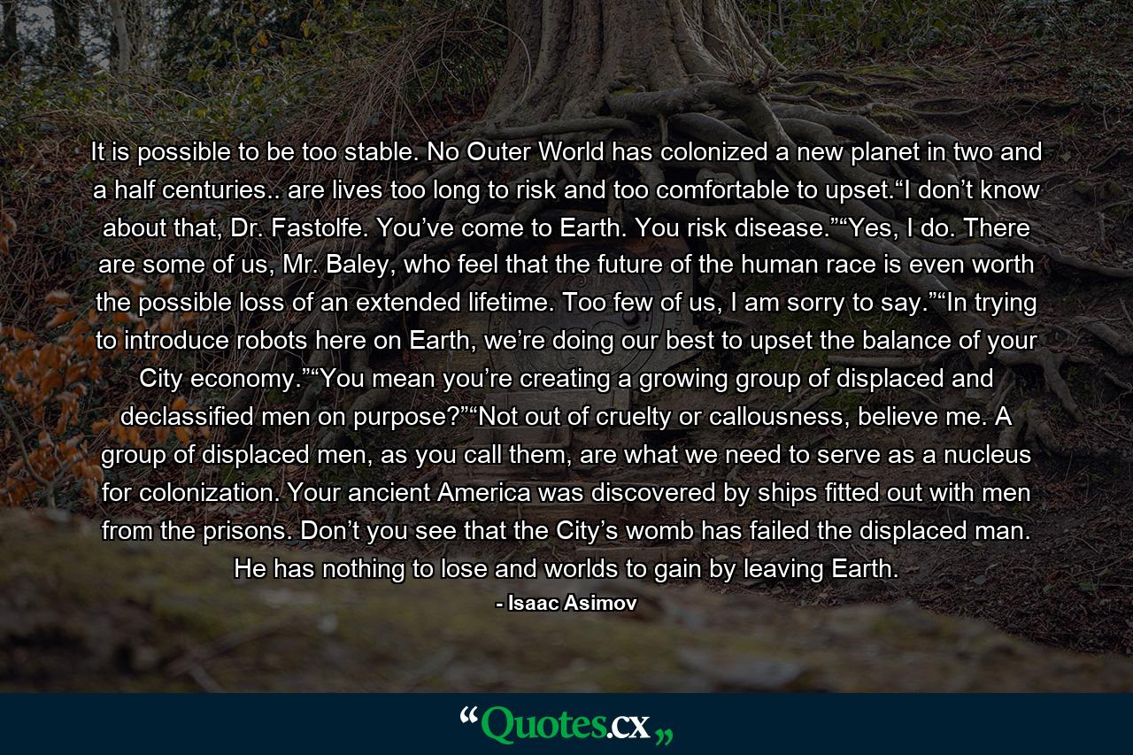 It is possible to be too stable. No Outer World has colonized a new planet in two and a half centuries.. are lives too long to risk and too comfortable to upset.“I don’t know about that, Dr. Fastolfe. You’ve come to Earth. You risk disease.”“Yes, I do. There are some of us, Mr. Baley, who feel that the future of the human race is even worth the possible loss of an extended lifetime. Too few of us, I am sorry to say.”“In trying to introduce robots here on Earth, we’re doing our best to upset the balance of your City economy.”“You mean you’re creating a growing group of displaced and declassified men on purpose?”“Not out of cruelty or callousness, believe me. A group of displaced men, as you call them, are what we need to serve as a nucleus for colonization. Your ancient America was discovered by ships fitted out with men from the prisons. Don’t you see that the City’s womb has failed the displaced man. He has nothing to lose and worlds to gain by leaving Earth. - Quote by Isaac Asimov