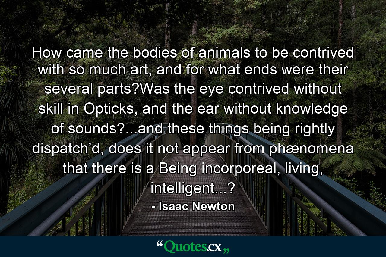 How came the bodies of animals to be contrived with so much art, and for what ends were their several parts?Was the eye contrived without skill in Opticks, and the ear without knowledge of sounds?...and these things being rightly dispatch’d, does it not appear from phænomena that there is a Being incorporeal, living, intelligent...? - Quote by Isaac Newton