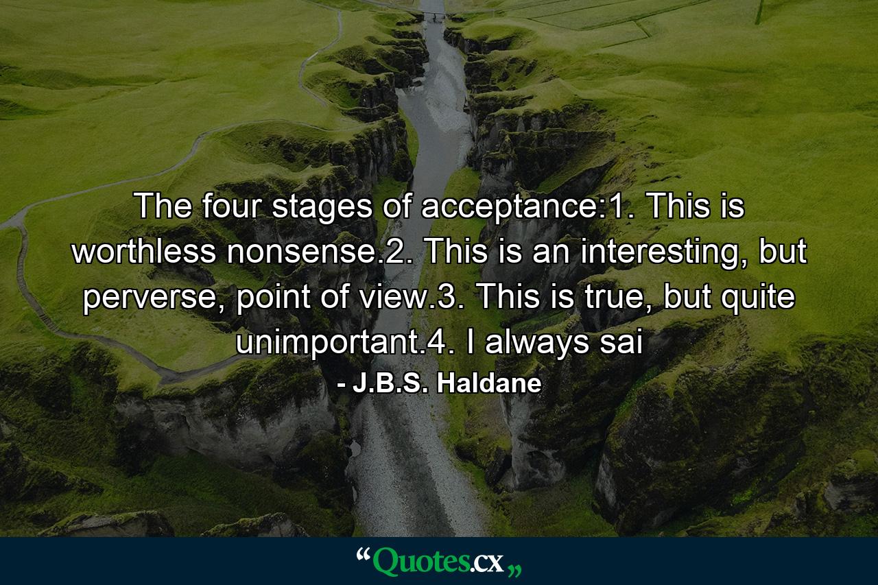 The four stages of acceptance:1. This is worthless nonsense.2. This is an interesting, but perverse, point of view.3. This is true, but quite unimportant.4. I always sai - Quote by J.B.S. Haldane