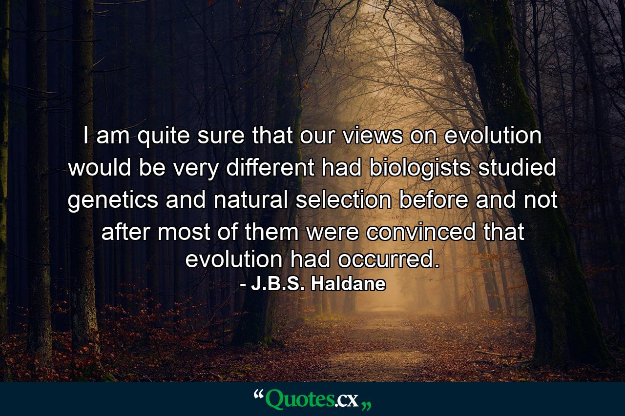 I am quite sure that our views on evolution would be very different had biologists studied genetics and natural selection before and not after most of them were convinced that evolution had occurred. - Quote by J.B.S. Haldane