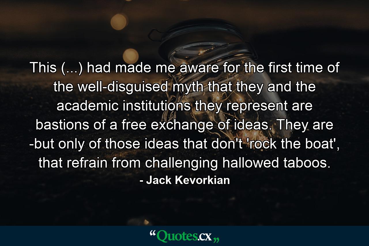 This (...) had made me aware for the first time of the well-disguised myth that they and the academic institutions they represent are bastions of a free exchange of ideas. They are -but only of those ideas that don't 'rock the boat', that refrain from challenging hallowed taboos. - Quote by Jack Kevorkian