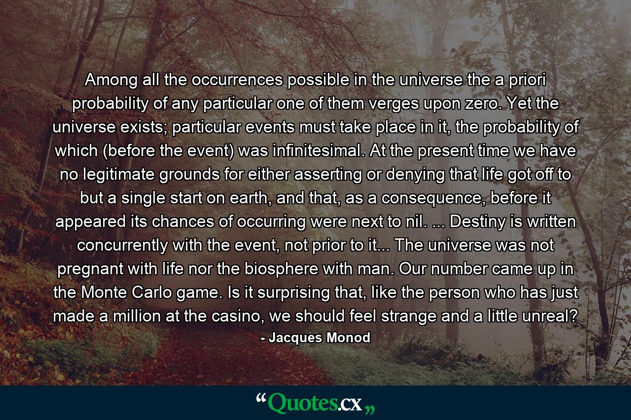 Among all the occurrences possible in the universe the a priori probability of any particular one of them verges upon zero. Yet the universe exists; particular events must take place in it, the probability of which (before the event) was infinitesimal. At the present time we have no legitimate grounds for either asserting or denying that life got off to but a single start on earth, and that, as a consequence, before it appeared its chances of occurring were next to nil. ... Destiny is written concurrently with the event, not prior to it... The universe was not pregnant with life nor the biosphere with man. Our number came up in the Monte Carlo game. Is it surprising that, like the person who has just made a million at the casino, we should feel strange and a little unreal? - Quote by Jacques Monod