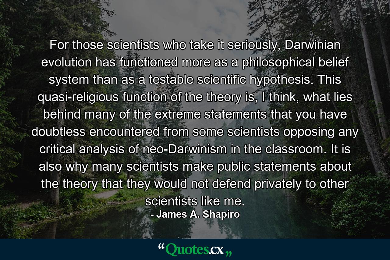 For those scientists who take it seriously, Darwinian evolution has functioned more as a philosophical belief system than as a testable scientific hypothesis. This quasi-religious function of the theory is, I think, what lies behind many of the extreme statements that you have doubtless encountered from some scientists opposing any critical analysis of neo-Darwinism in the classroom. It is also why many scientists make public statements about the theory that they would not defend privately to other scientists like me. - Quote by James A. Shapiro