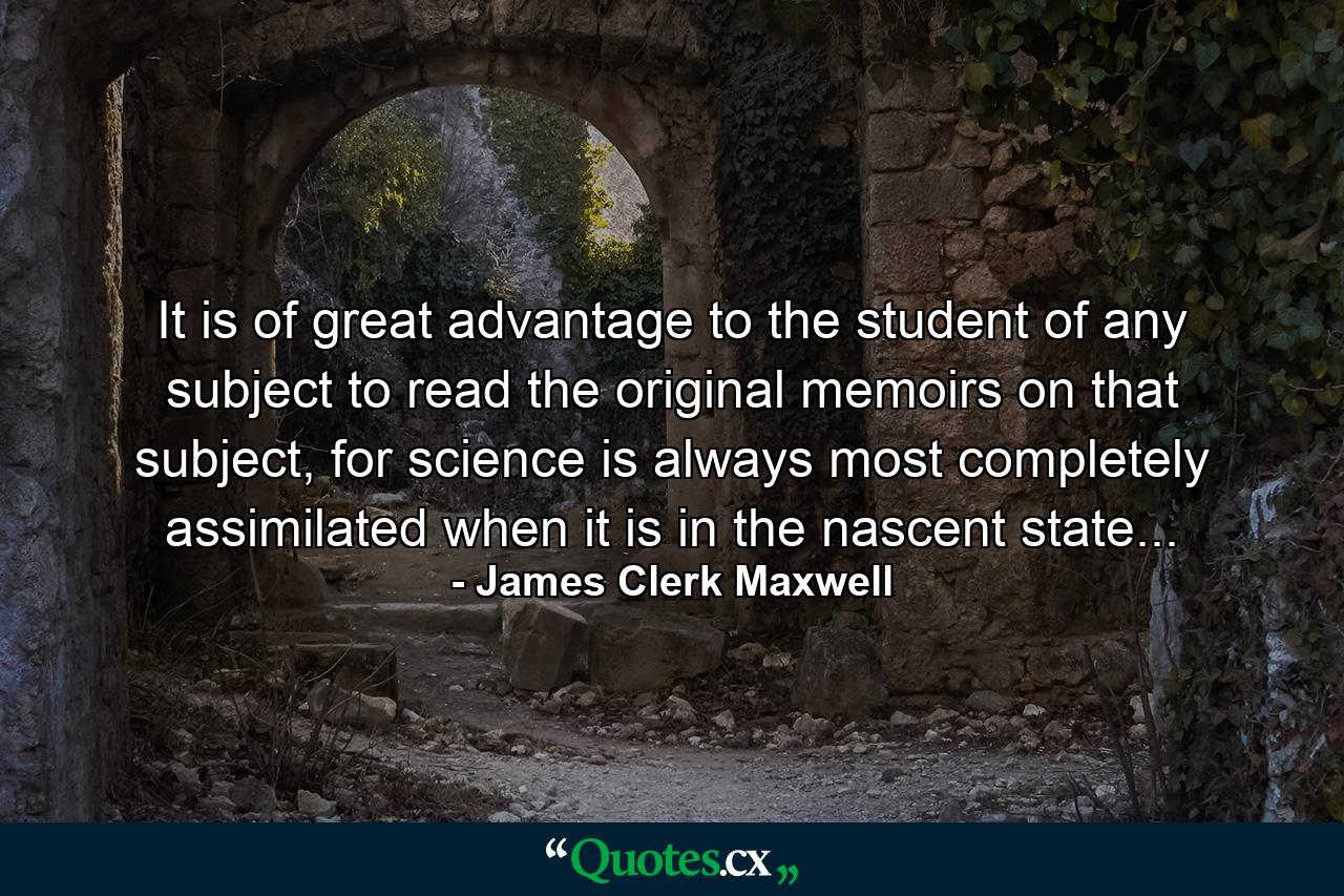 It is of great advantage to the student of any subject to read the original memoirs on that subject, for science is always most completely assimilated when it is in the nascent state... - Quote by James Clerk Maxwell