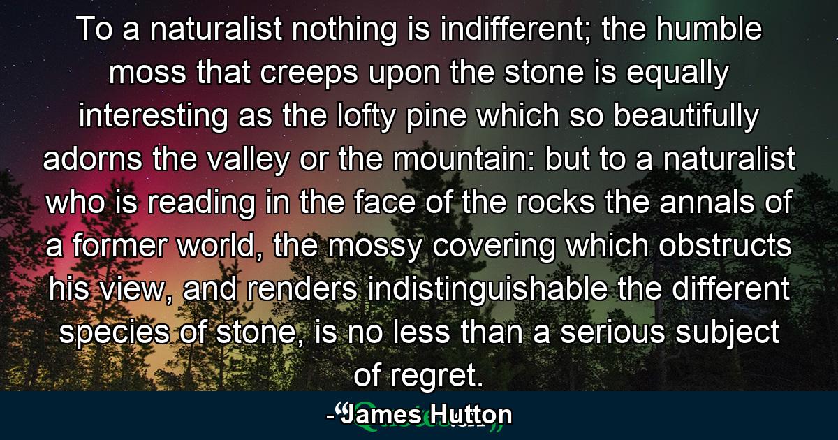 To a naturalist nothing is indifferent; the humble moss that creeps upon the stone is equally interesting as the lofty pine which so beautifully adorns the valley or the mountain: but to a naturalist who is reading in the face of the rocks the annals of a former world, the mossy covering which obstructs his view, and renders indistinguishable the different species of stone, is no less than a serious subject of regret. - Quote by James Hutton