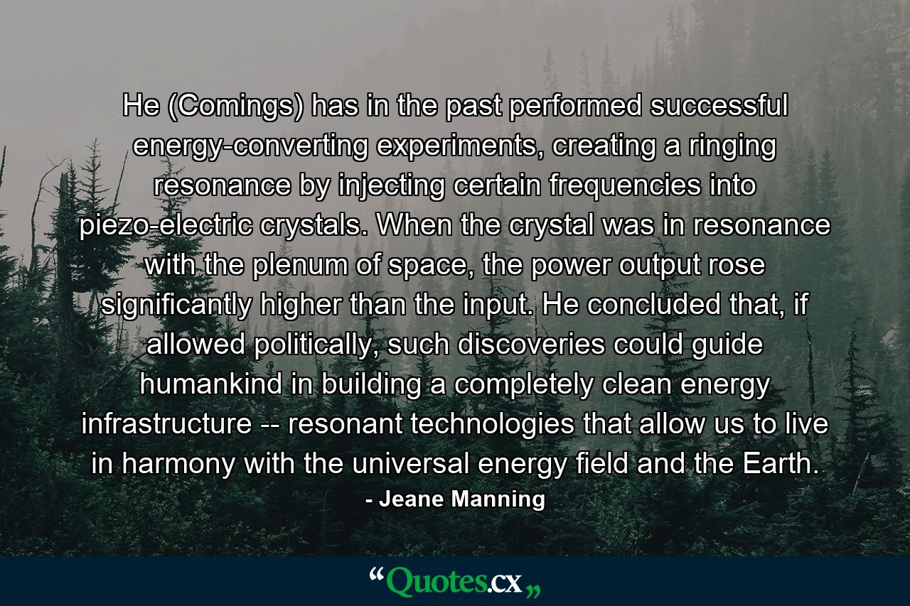 He (Comings) has in the past performed successful energy-converting experiments, creating a ringing resonance by injecting certain frequencies into piezo-electric crystals. When the crystal was in resonance with the plenum of space, the power output rose significantly higher than the input. He concluded that, if allowed politically, such discoveries could guide humankind in building a completely clean energy infrastructure -- resonant technologies that allow us to live in harmony with the universal energy field and the Earth. - Quote by Jeane Manning