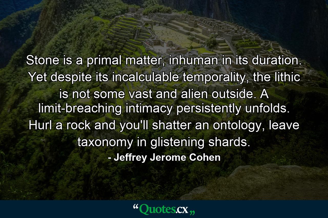 Stone is a primal matter, inhuman in its duration. Yet despite its incalculable temporality, the lithic is not some vast and alien outside. A limit-breaching intimacy persistently unfolds. Hurl a rock and you'll shatter an ontology, leave taxonomy in glistening shards. - Quote by Jeffrey Jerome Cohen