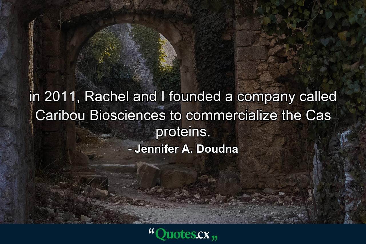 in 2011, Rachel and I founded a company called Caribou Biosciences to commercialize the Cas proteins. - Quote by Jennifer A. Doudna