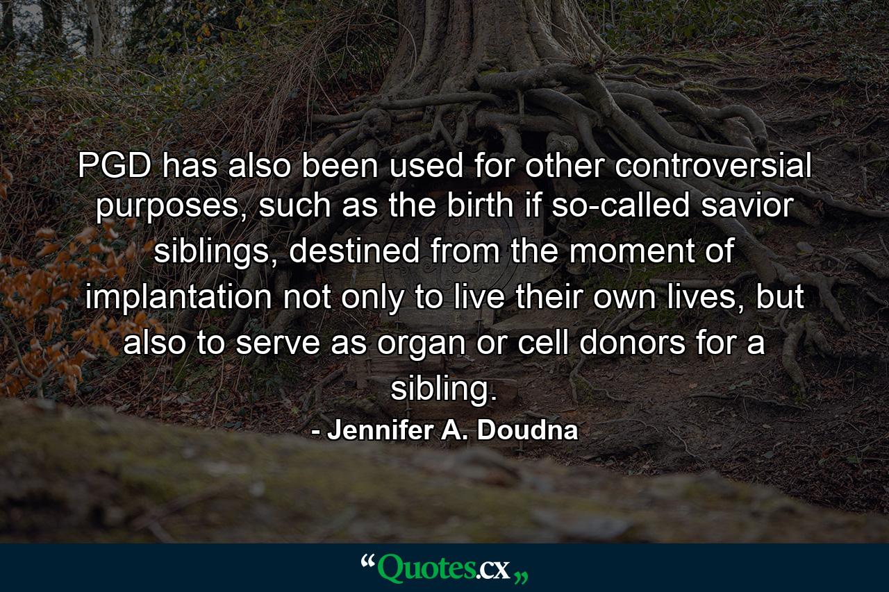 PGD has also been used for other controversial purposes, such as the birth if so-called savior siblings, destined from the moment of implantation not only to live their own lives, but also to serve as organ or cell donors for a sibling. - Quote by Jennifer A. Doudna