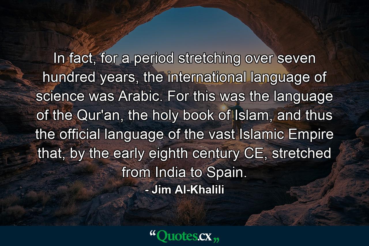 In fact, for a period stretching over seven hundred years, the international language of science was Arabic. For this was the language of the Qur'an, the holy book of Islam, and thus the official language of the vast Islamic Empire that, by the early eighth century CE, stretched from India to Spain. - Quote by Jim Al-Khalili