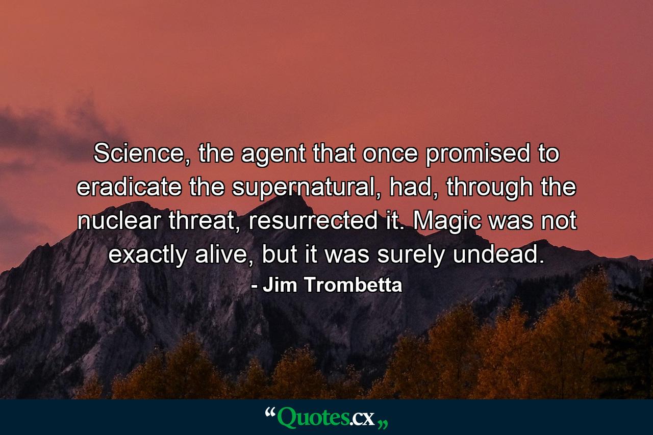 Science, the agent that once promised to eradicate the supernatural, had, through the nuclear threat, resurrected it. Magic was not exactly alive, but it was surely undead. - Quote by Jim Trombetta