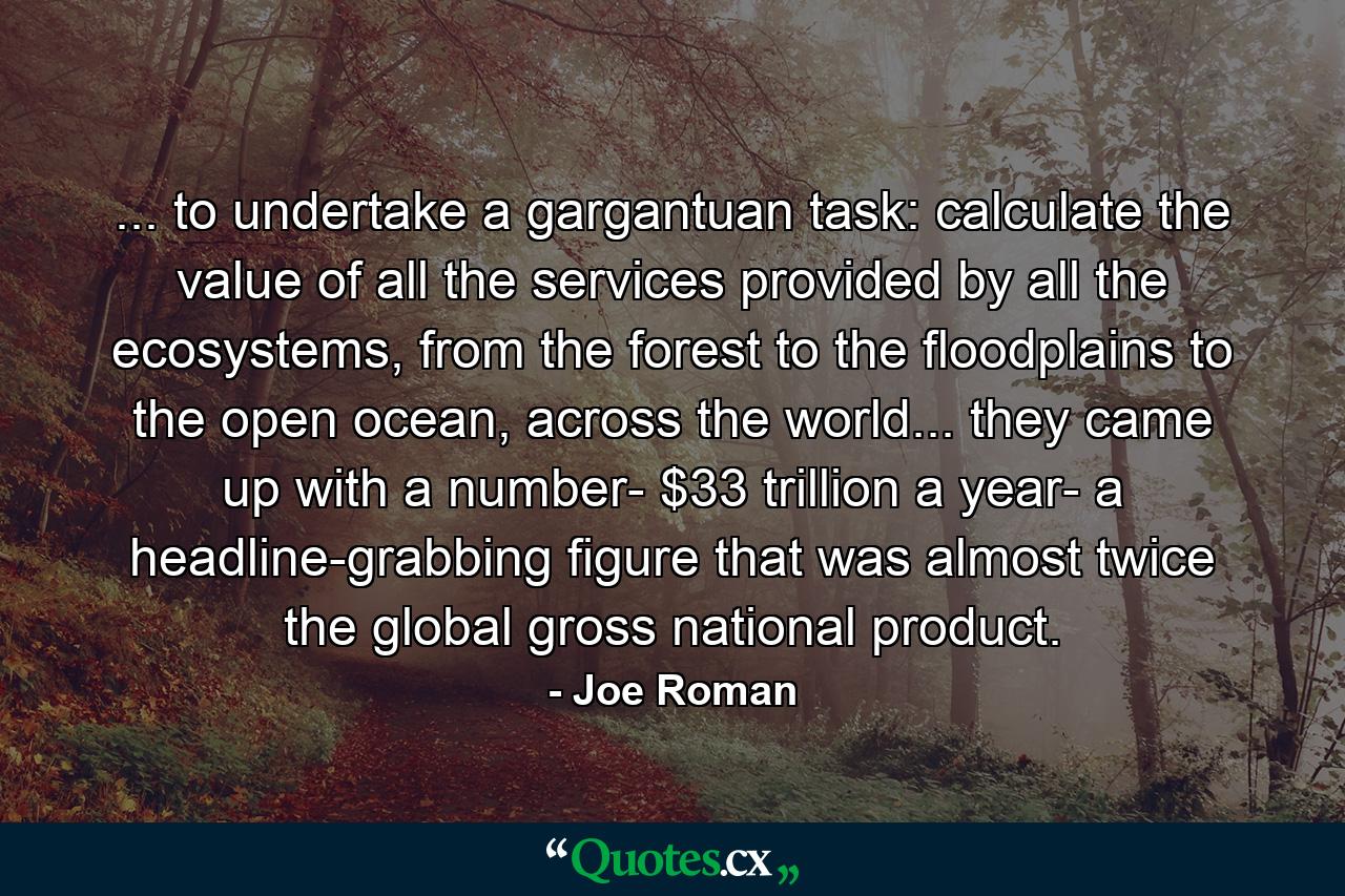 ... to undertake a gargantuan task: calculate the value of all the services provided by all the ecosystems, from the forest to the floodplains to the open ocean, across the world... they came up with a number- $33 trillion a year- a headline-grabbing figure that was almost twice the global gross national product. - Quote by Joe Roman