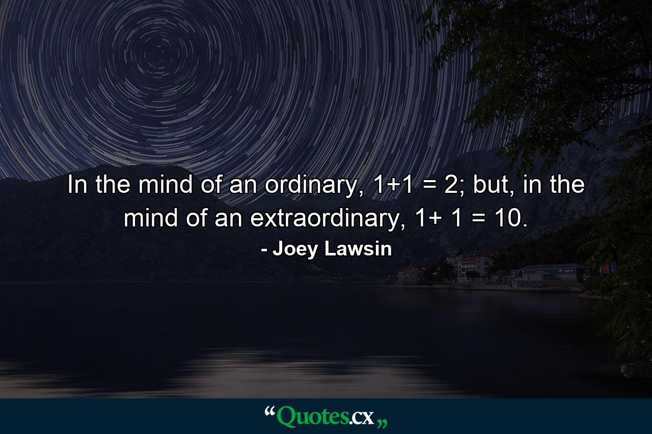 In the mind of an ordinary, 1+1 = 2; but, in the mind of an extraordinary, 1+ 1 = 10. - Quote by Joey Lawsin