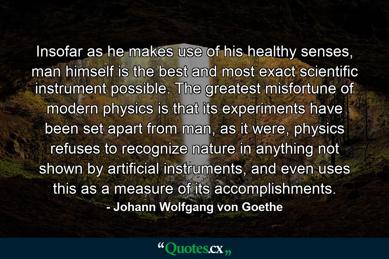 Insofar as he makes use of his healthy senses, man himself is the best and most exact scientific instrument possible. The greatest misfortune of modern physics is that its experiments have been set apart from man, as it were, physics refuses to recognize nature in anything not shown by artificial instruments, and even uses this as a measure of its accomplishments. - Quote by Johann Wolfgang von Goethe