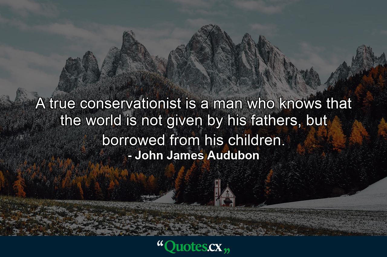 A true conservationist is a man who knows that the world is not given by his fathers, but borrowed from his children. - Quote by John James Audubon