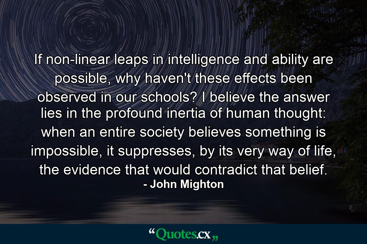 If non-linear leaps in intelligence and ability are possible, why haven't these effects been observed in our schools? I believe the answer lies in the profound inertia of human thought: when an entire society believes something is impossible, it suppresses, by its very way of life, the evidence that would contradict that belief. - Quote by John Mighton