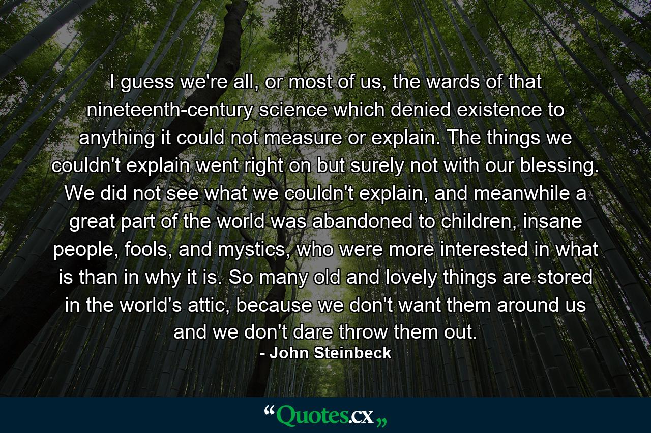 I guess we're all, or most of us, the wards of that nineteenth-century science which denied existence to anything it could not measure or explain. The things we couldn't explain went right on but surely not with our blessing. We did not see what we couldn't explain, and meanwhile a great part of the world was abandoned to children, insane people, fools, and mystics, who were more interested in what is than in why it is. So many old and lovely things are stored in the world's attic, because we don't want them around us and we don't dare throw them out. - Quote by John Steinbeck