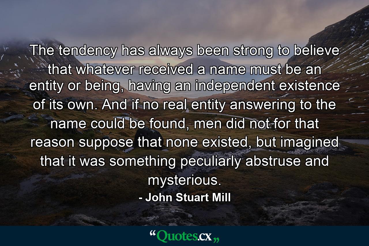 The tendency has always been strong to believe that whatever received a name must be an entity or being, having an independent existence of its own. And if no real entity answering to the name could be found, men did not for that reason suppose that none existed, but imagined that it was something peculiarly abstruse and mysterious. - Quote by John Stuart Mill