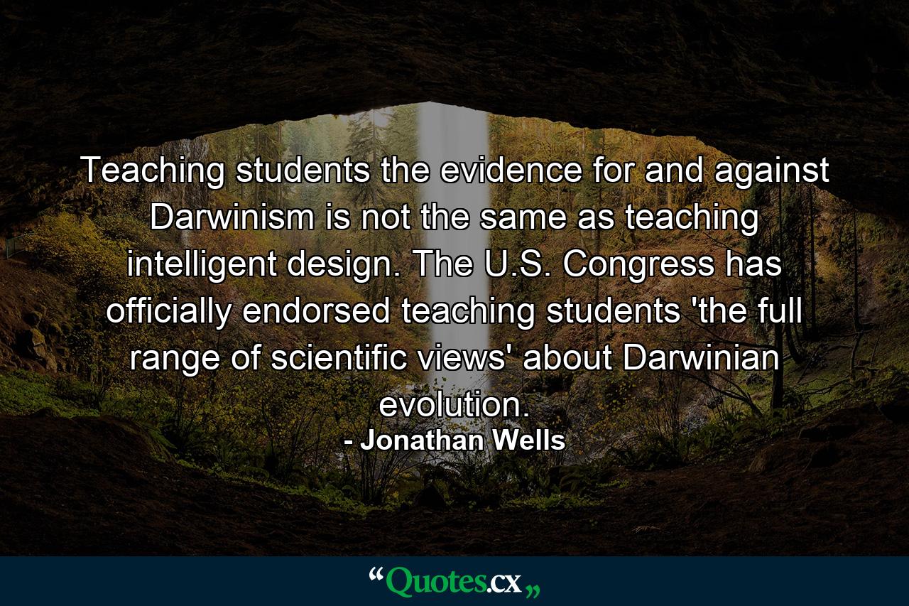 Teaching students the evidence for and against Darwinism is not the same as teaching intelligent design. The U.S. Congress has officially endorsed teaching students 'the full range of scientific views' about Darwinian evolution. - Quote by Jonathan Wells