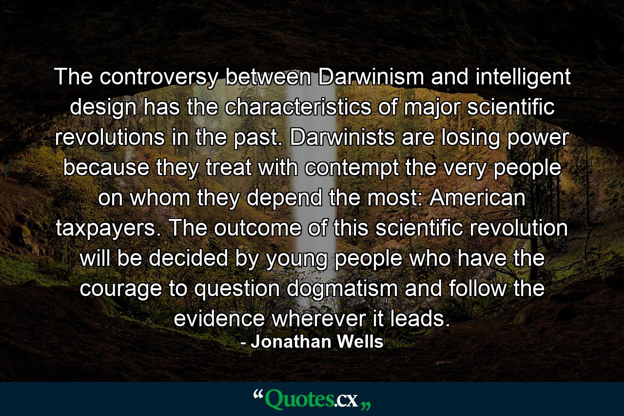 The controversy between Darwinism and intelligent design has the characteristics of major scientific revolutions in the past. Darwinists are losing power because they treat with contempt the very people on whom they depend the most: American taxpayers. The outcome of this scientific revolution will be decided by young people who have the courage to question dogmatism and follow the evidence wherever it leads. - Quote by Jonathan Wells