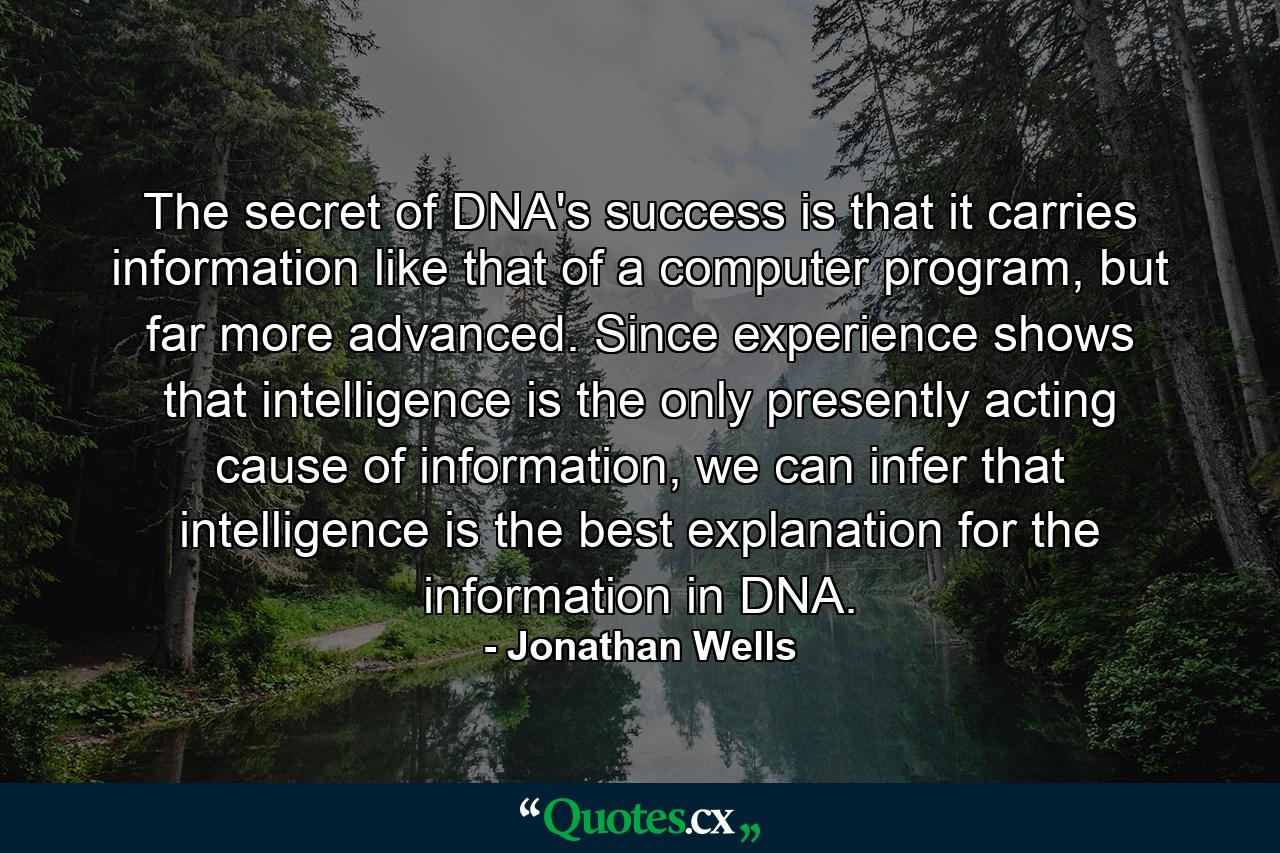 The secret of DNA's success is that it carries information like that of a computer program, but far more advanced. Since experience shows that intelligence is the only presently acting cause of information, we can infer that intelligence is the best explanation for the information in DNA. - Quote by Jonathan Wells