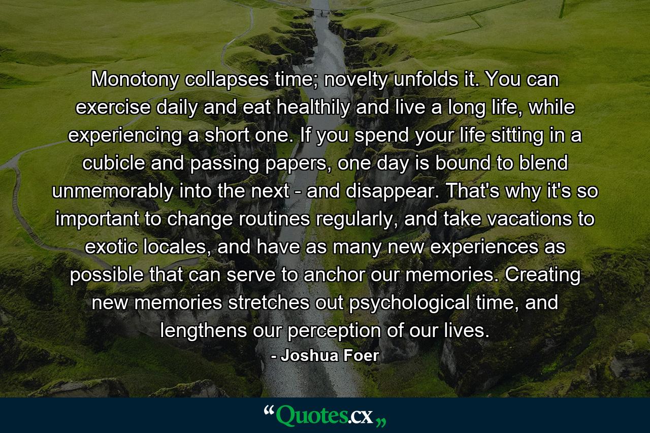 Monotony collapses time; novelty unfolds it. You can exercise daily and eat healthily and live a long life, while experiencing a short one. If you spend your life sitting in a cubicle and passing papers, one day is bound to blend unmemorably into the next - and disappear. That's why it's so important to change routines regularly, and take vacations to exotic locales, and have as many new experiences as possible that can serve to anchor our memories. Creating new memories stretches out psychological time, and lengthens our perception of our lives. - Quote by Joshua Foer