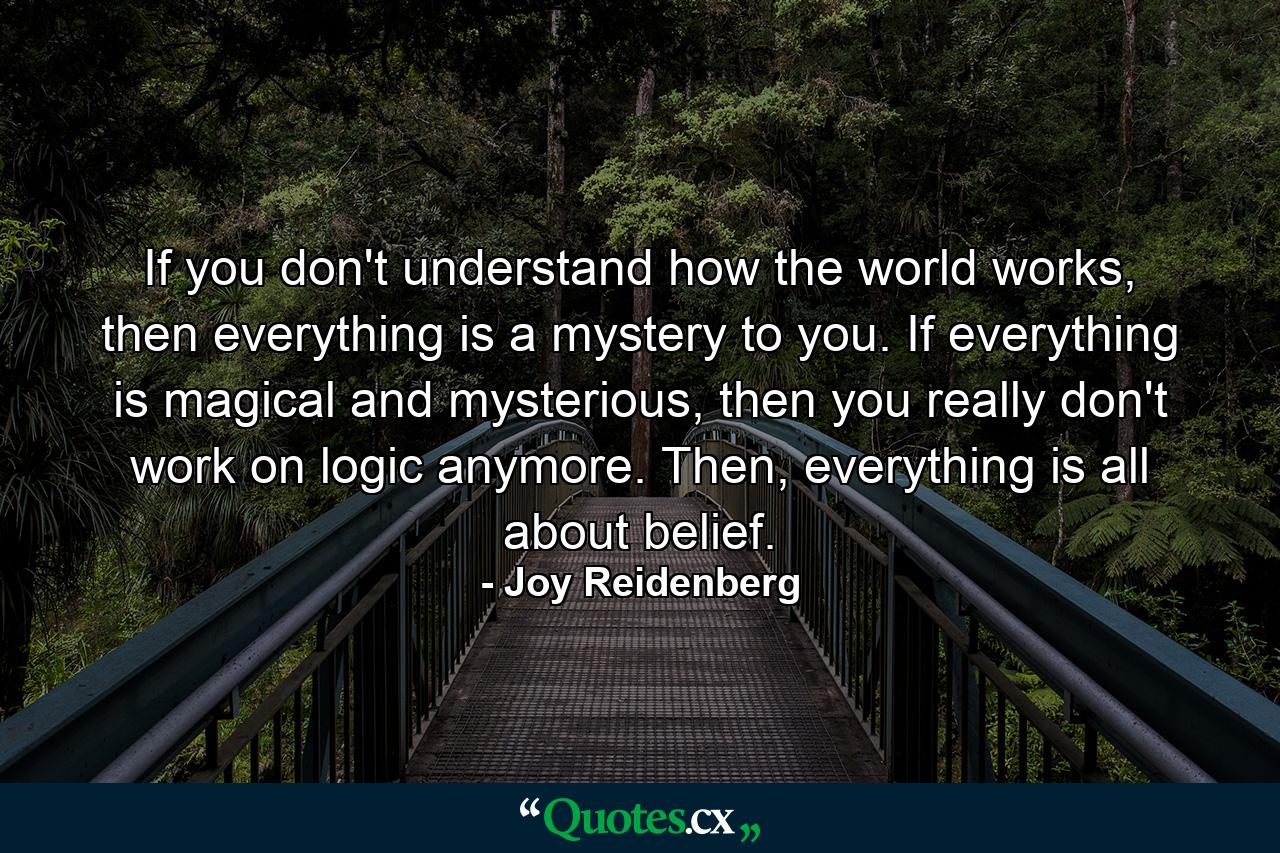 If you don't understand how the world works, then everything is a mystery to you. If everything is magical and mysterious, then you really don't work on logic anymore. Then, everything is all about belief. - Quote by Joy Reidenberg