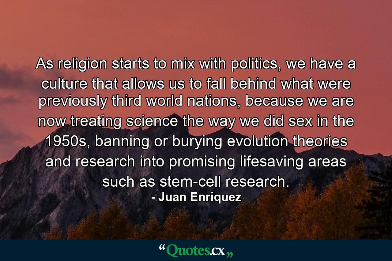 As religion starts to mix with politics, we have a culture that allows us to fall behind what were previously third world nations, because we are now treating science the way we did sex in the 1950s, banning or burying evolution theories and research into promising lifesaving areas such as stem-cell research. - Quote by Juan Enriquez