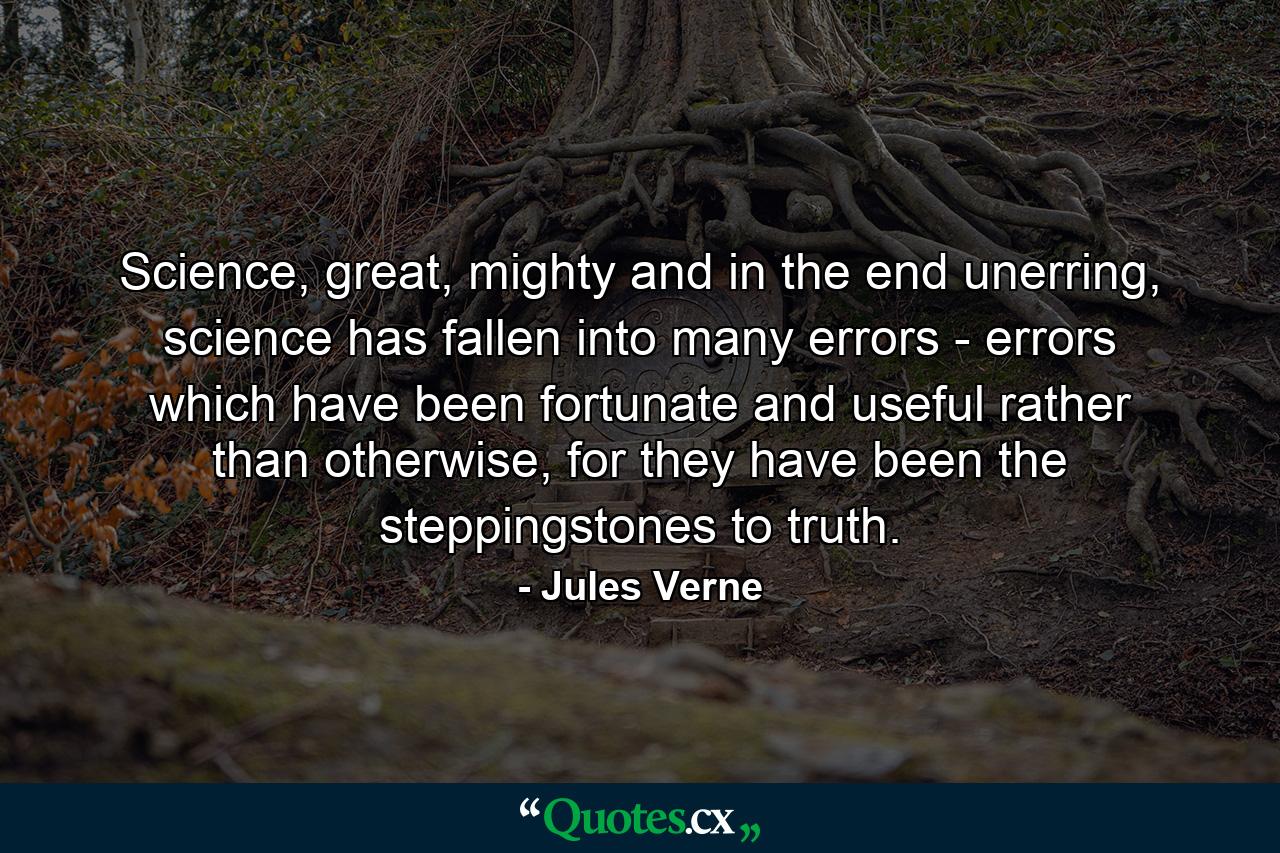 Science, great, mighty and in the end unerring, science has fallen into many errors - errors which have been fortunate and useful rather than otherwise, for they have been the steppingstones to truth. - Quote by Jules Verne