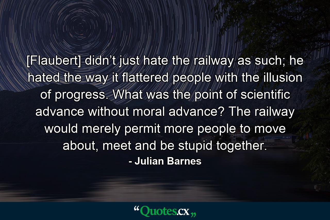 [Flaubert] didn’t just hate the railway as such; he hated the way it flattered people with the illusion of progress. What was the point of scientific advance without moral advance? The railway would merely permit more people to move about, meet and be stupid together. - Quote by Julian Barnes