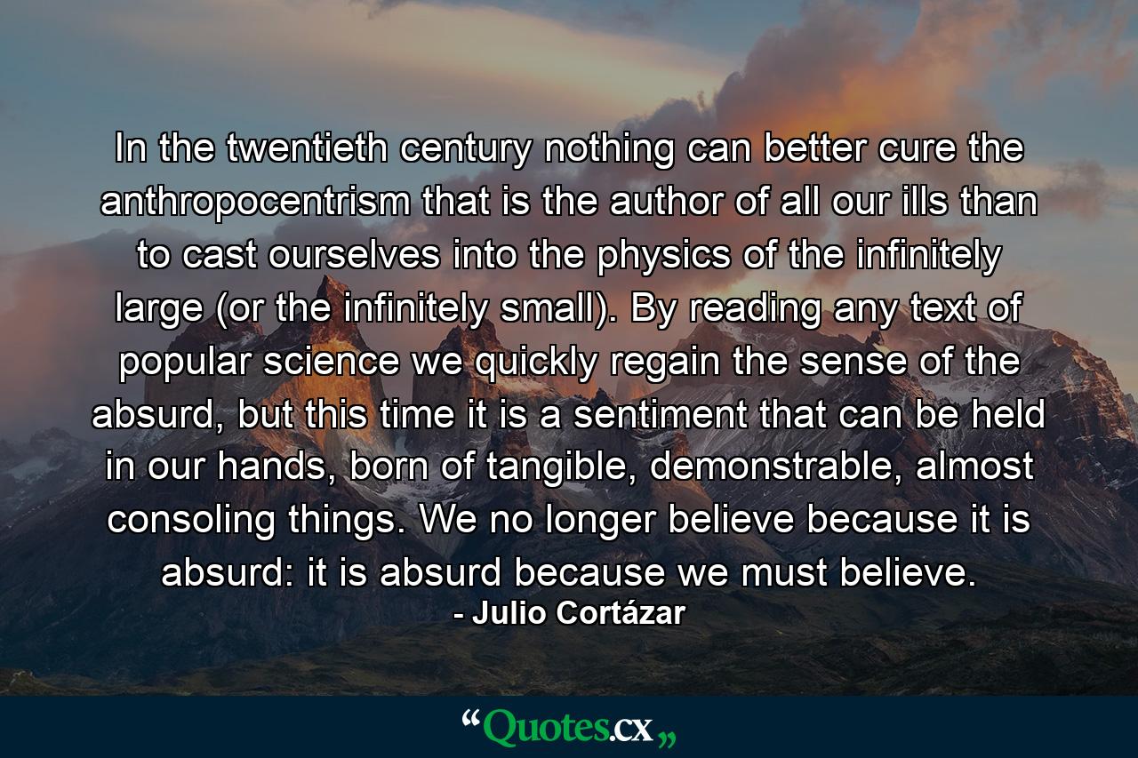 In the twentieth century nothing can better cure the anthropocentrism that is the author of all our ills than to cast ourselves into the physics of the infinitely large (or the infinitely small). By reading any text of popular science we quickly regain the sense of the absurd, but this time it is a sentiment that can be held in our hands, born of tangible, demonstrable, almost consoling things. We no longer believe because it is absurd: it is absurd because we must believe. - Quote by Julio Cortázar