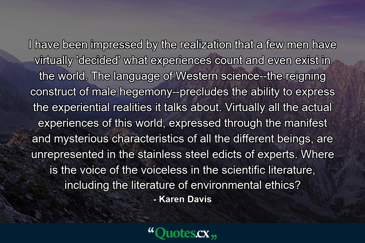 I have been impressed by the realization that a few men have virtually 'decided' what experiences count and even exist in the world. The language of Western science--the reigning construct of male hegemony--precludes the ability to express the experiential realities it talks about. Virtually all the actual experiences of this world, expressed through the manifest and mysterious characteristics of all the different beings, are unrepresented in the stainless steel edicts of experts. Where is the voice of the voiceless in the scientific literature, including the literature of environmental ethics? - Quote by Karen Davis