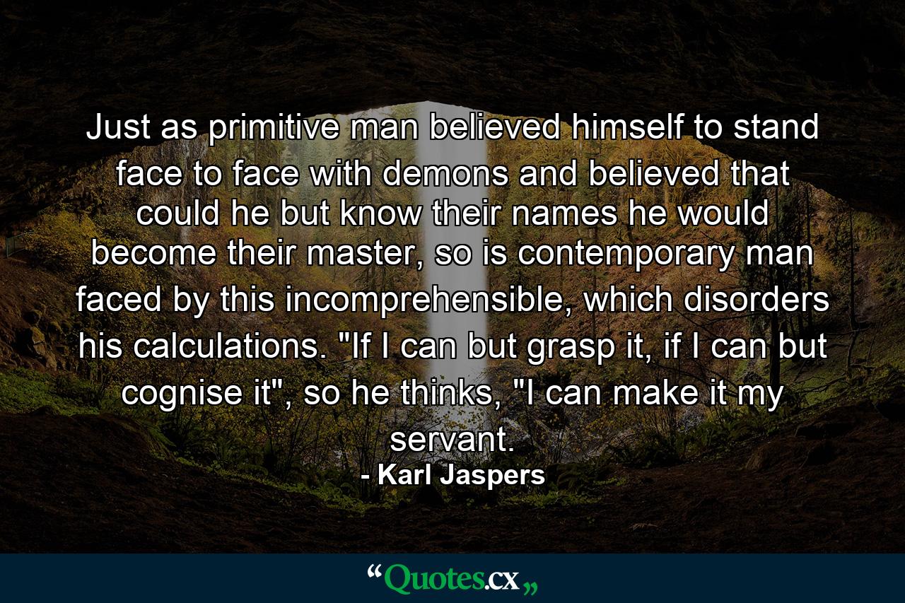 Just as primitive man believed himself to stand face to face with demons and believed that could he but know their names he would become their master, so is contemporary man faced by this incomprehensible, which disorders his calculations. 