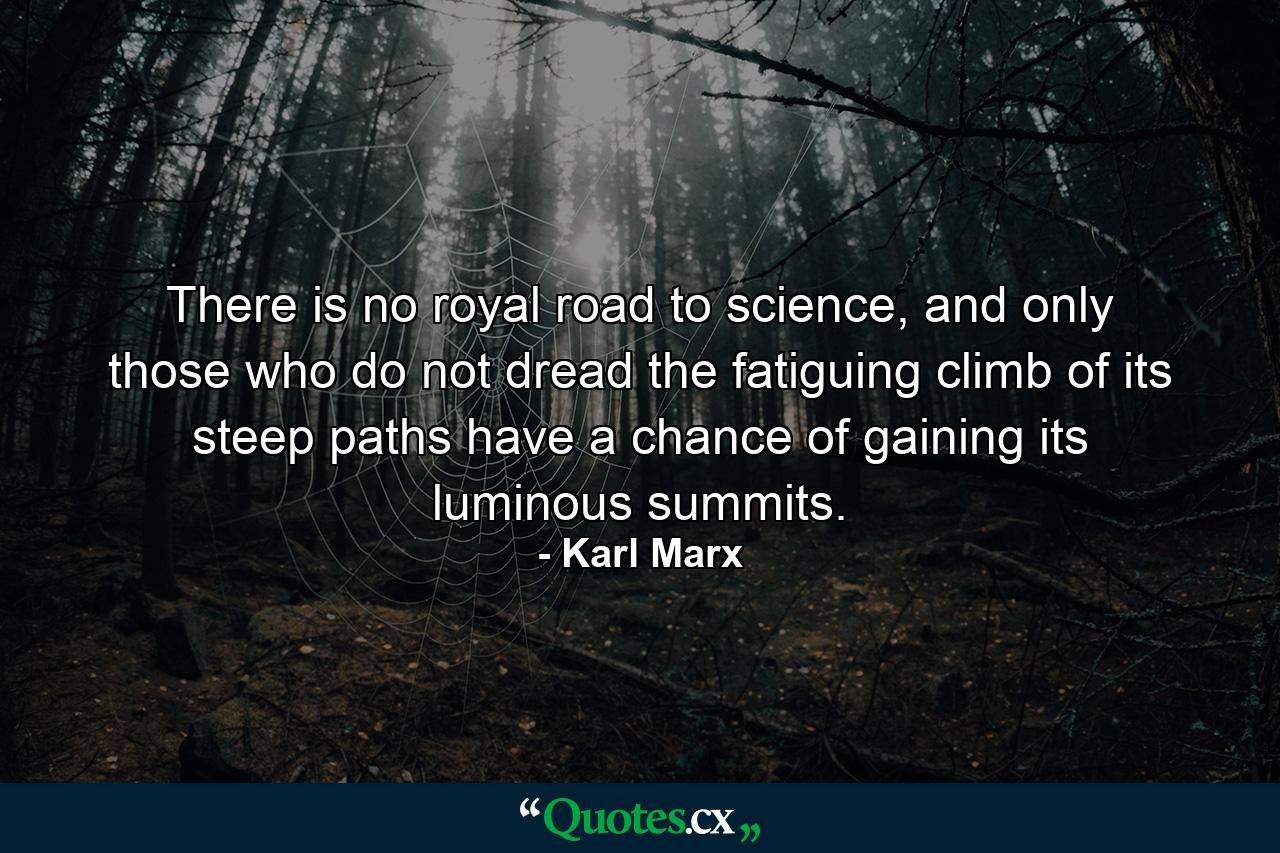 There is no royal road to science, and only those who do not dread the fatiguing climb of its steep paths have a chance of gaining its luminous summits. - Quote by Karl Marx