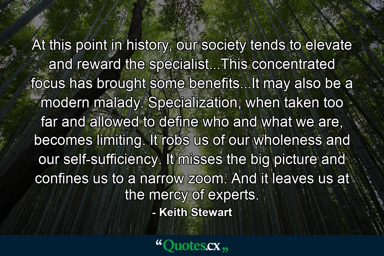 At this point in history, our society tends to elevate and reward the specialist...This concentrated focus has brought some benefits...It may also be a modern malady. Specialization, when taken too far and allowed to define who and what we are, becomes limiting. It robs us of our wholeness and our self-sufficiency. It misses the big picture and confines us to a narrow zoom. And it leaves us at the mercy of experts. - Quote by Keith Stewart