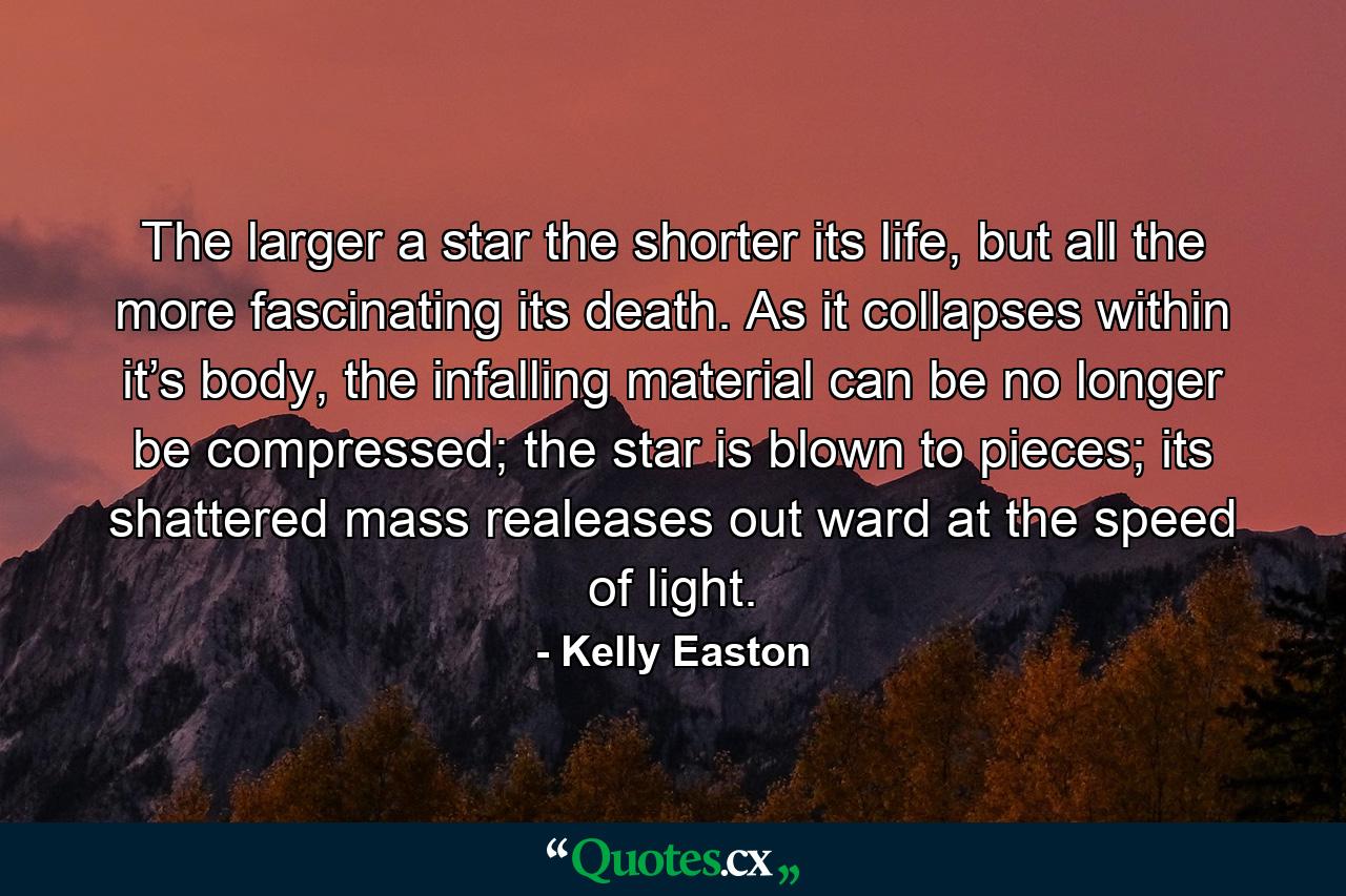 The larger a star the shorter its life, but all the more fascinating its death. As it collapses within it’s body, the infalling material can be no longer be compressed; the star is blown to pieces; its shattered mass realeases out ward at the speed of light. - Quote by Kelly Easton