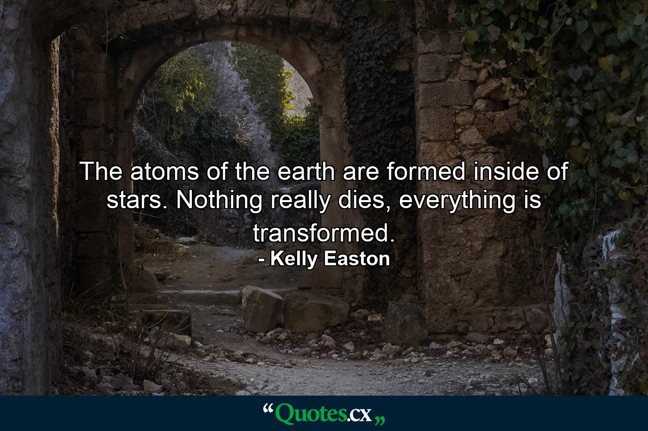 The atoms of the earth are formed inside of stars. Nothing really dies, everything is transformed. - Quote by Kelly Easton