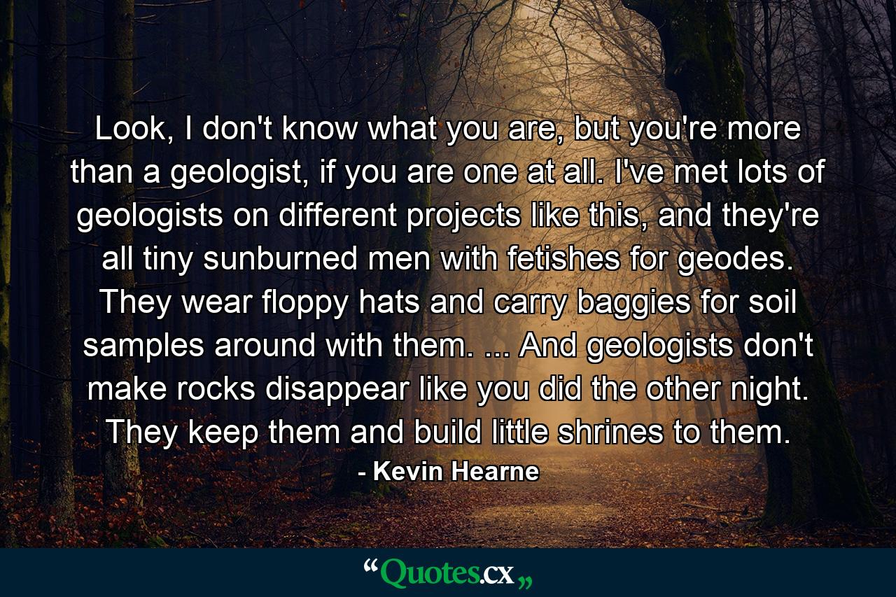 Look, I don't know what you are, but you're more than a geologist, if you are one at all. I've met lots of geologists on different projects like this, and they're all tiny sunburned men with fetishes for geodes. They wear floppy hats and carry baggies for soil samples around with them. ... And geologists don't make rocks disappear like you did the other night. They keep them and build little shrines to them. - Quote by Kevin Hearne