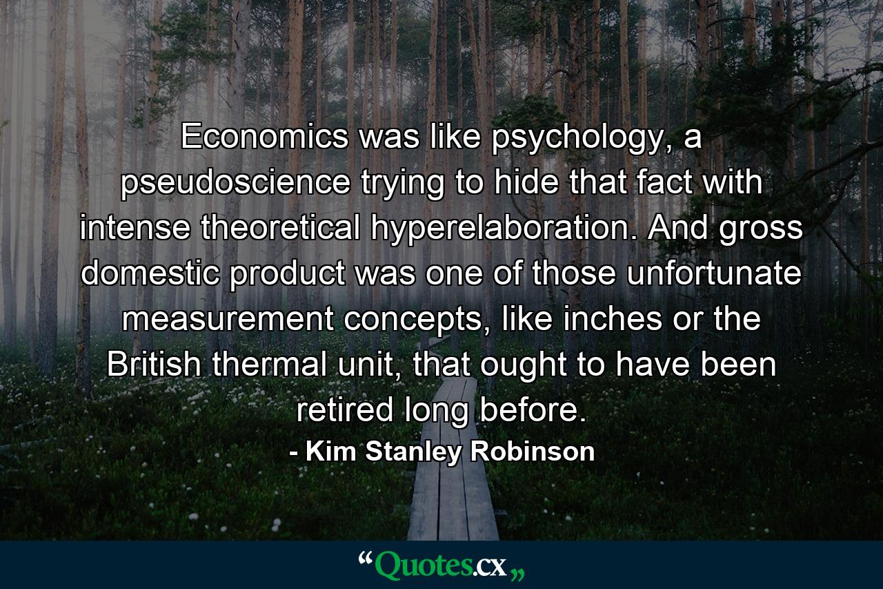 Economics was like psychology, a pseudoscience trying to hide that fact with intense theoretical hyperelaboration. And gross domestic product was one of those unfortunate measurement concepts, like inches or the British thermal unit, that ought to have been retired long before. - Quote by Kim Stanley Robinson