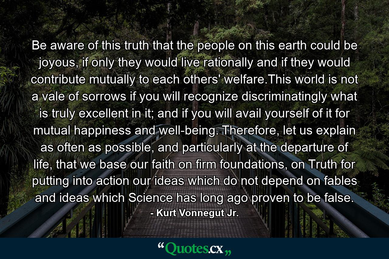 Be aware of this truth that the people on this earth could be joyous, if only they would live rationally and if they would contribute mutually to each others' welfare.This world is not a vale of sorrows if you will recognize discriminatingly what is truly excellent in it; and if you will avail yourself of it for mutual happiness and well-being. Therefore, let us explain as often as possible, and particularly at the departure of life, that we base our faith on firm foundations, on Truth for putting into action our ideas which do not depend on fables and ideas which Science has long ago proven to be false. - Quote by Kurt Vonnegut Jr.