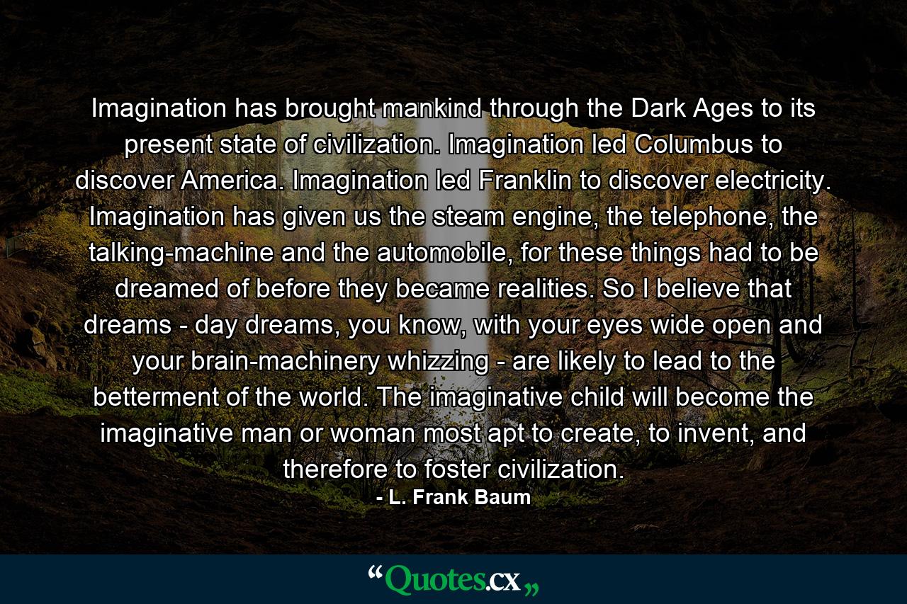 Imagination has brought mankind through the Dark Ages to its present state of civilization. Imagination led Columbus to discover America. Imagination led Franklin to discover electricity. Imagination has given us the steam engine, the telephone, the talking-machine and the automobile, for these things had to be dreamed of before they became realities. So I believe that dreams - day dreams, you know, with your eyes wide open and your brain-machinery whizzing - are likely to lead to the betterment of the world. The imaginative child will become the imaginative man or woman most apt to create, to invent, and therefore to foster civilization. - Quote by L. Frank Baum