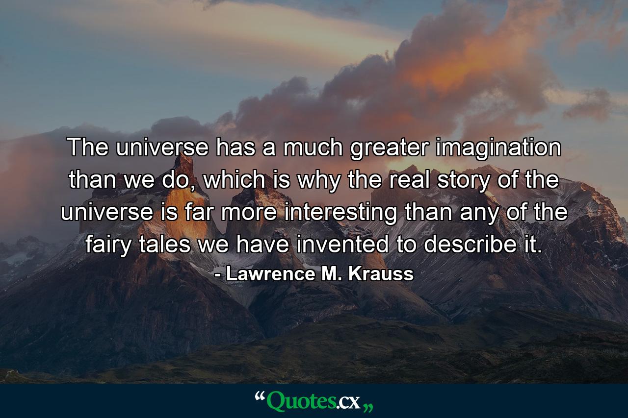 The universe has a much greater imagination than we do, which is why the real story of the universe is far more interesting than any of the fairy tales we have invented to describe it. - Quote by Lawrence M. Krauss