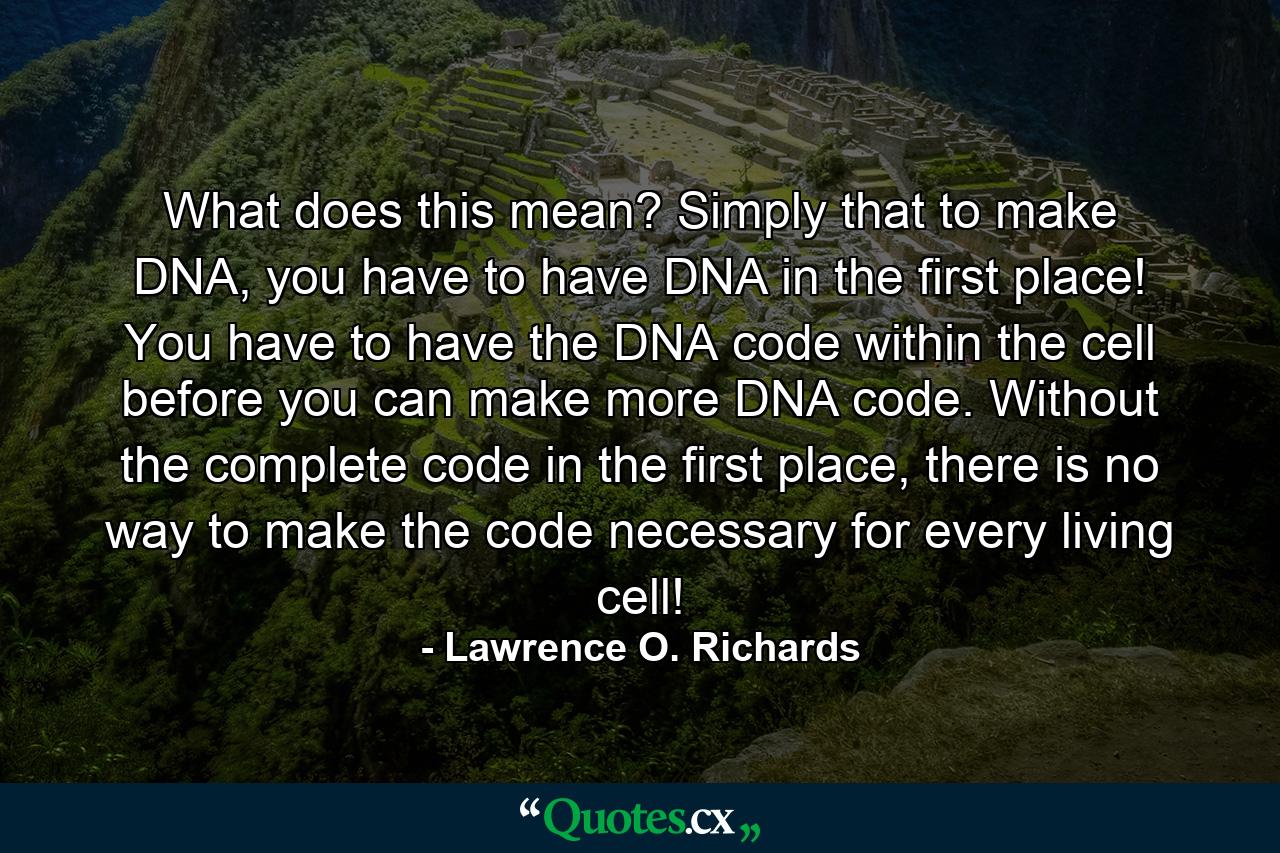 What does this mean? Simply that to make DNA, you have to have DNA in the first place! You have to have the DNA code within the cell before you can make more DNA code. Without the complete code in the first place, there is no way to make the code necessary for every living cell! - Quote by Lawrence O. Richards